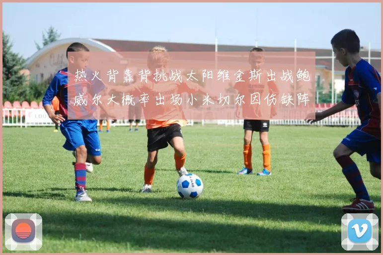 热火背靠背挑战太阳维金斯出战鲍威尔大概率出场小米切尔因伤缺阵