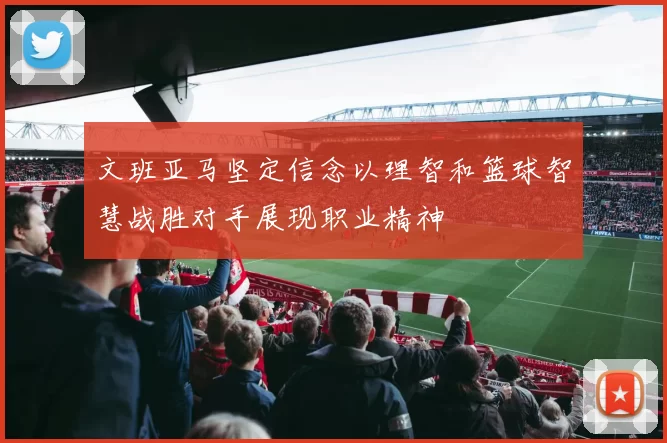 文班亚马坚定信念以理智和篮球智慧战胜对手展现职业精神