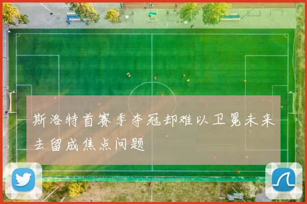 斯洛特首赛季夺冠却难以卫冕未来去留成焦点问题