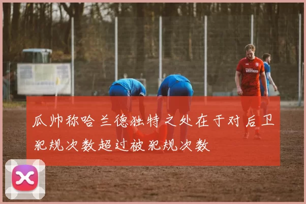 瓜帅称哈兰德独特之处在于对后卫犯规次数超过被犯规次数