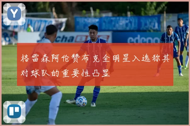 格雷森阿伦赞布克全明星入选称其对球队的重要性凸显