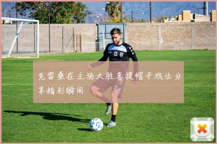 克雷桑在主场大胜喜提帽子戏法分享精彩瞬间